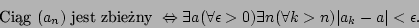 \begin{displaymath}\mbox{Cig }(a_n)\mbox{ jest zbieny }\Leftrightarrow\exists
...
...rall\epsilon>0)\exists n(\forall k>n)\vert a_k-a\vert<\epsilon.\end{displaymath}